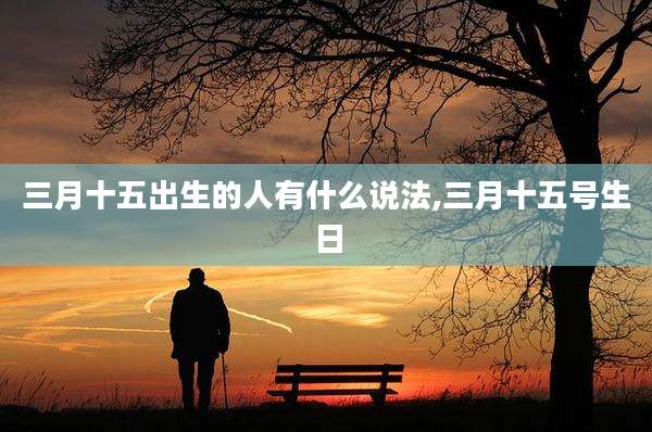 三月十五出生的人有什么说法,三月十五号生日