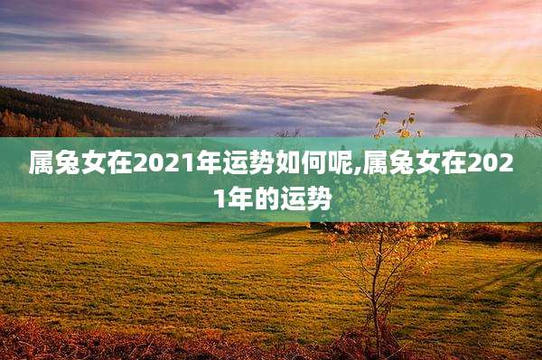 属兔女在2021年运势如何呢,属兔女在2021年的运势
