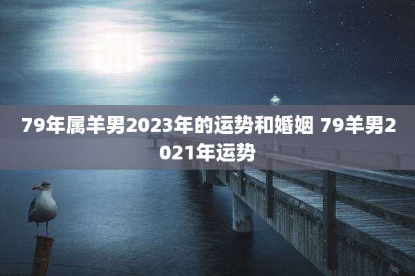 79年属羊男2023年的运势和婚姻 79羊男2021年运势