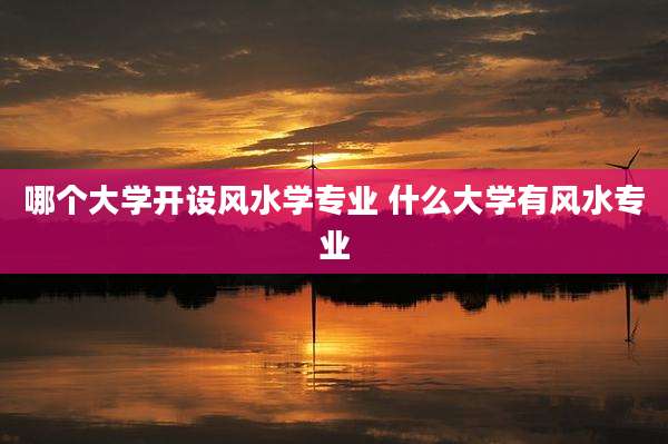 哪个大学开设风水学专业 什么大学有风水专业