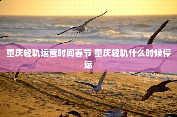重庆轻轨运营时间春节 重庆轻轨什么时候停运