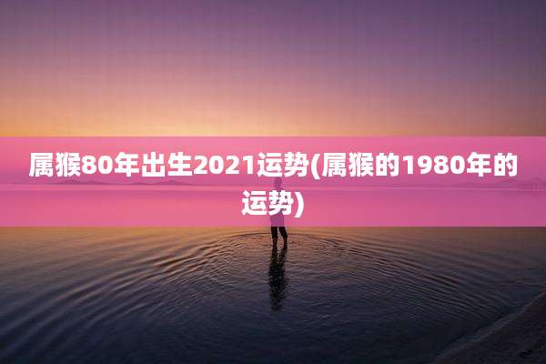 属猴80年出生2021运势(属猴的1980年的运势)