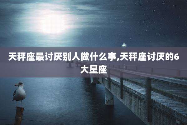 天秤座最讨厌别人做什么事,天秤座讨厌的6大星座