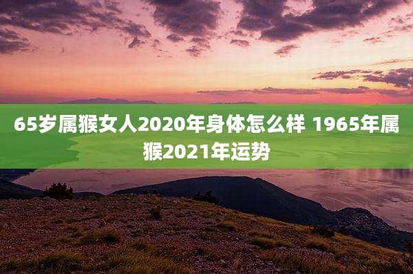 65岁属猴女人2020年身体怎么样 1965年属猴2021年运势