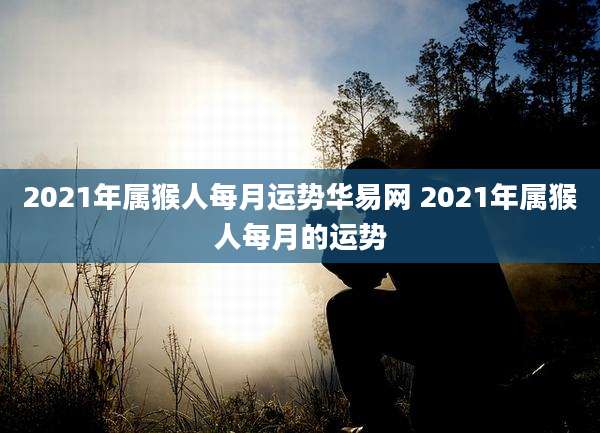 2021年属猴人每月运势华易网 2021年属猴人每月的运势
