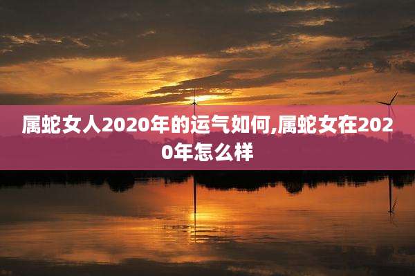 属蛇女人2020年的运气如何,属蛇女在2020年怎么样