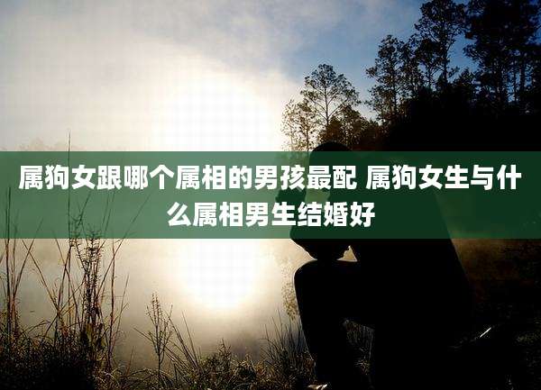 属狗女跟哪个属相的男孩最配 属狗女生与什么属相男生结婚好