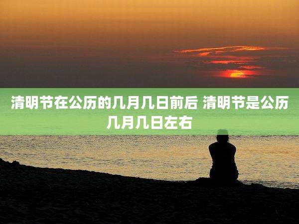 清明节在公历的几月几日前后 清明节是公历几月几日左右