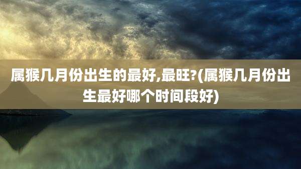属猴几月份出生的最好,最旺?(属猴几月份出生最好哪个时间段好)
