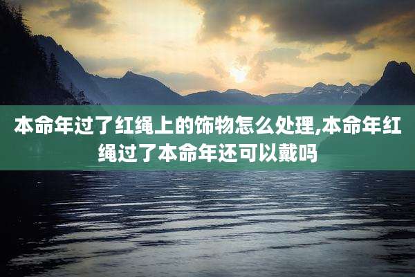 本命年过了红绳上的饰物怎么处理,本命年红绳过了本命年还可以戴吗