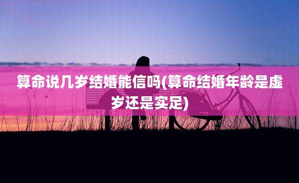 算命说几岁结婚能信吗(算命结婚年龄是虚岁还是实足)