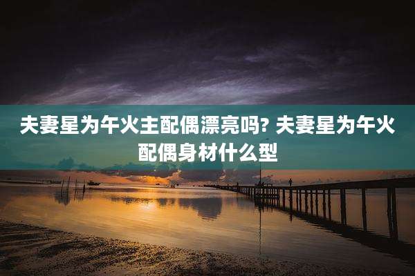 夫妻星为午火主配偶漂亮吗? 夫妻星为午火配偶身材什么型