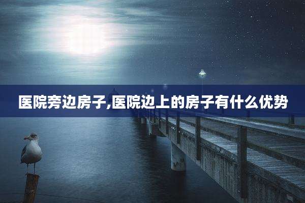 医院旁边房子,医院边上的房子有什么优势