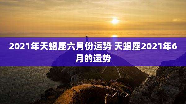 2021年天蝎座六月份运势 天蝎座2021年6月的运势
