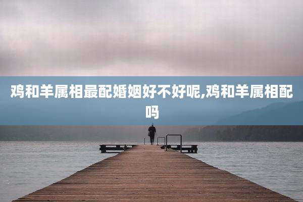 鸡和羊属相最配婚姻好不好呢,鸡和羊属相配吗