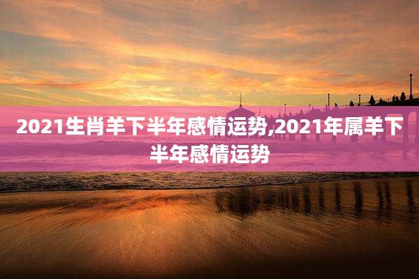 2021生肖羊下半年感情运势,2021年属羊下半年感情运势