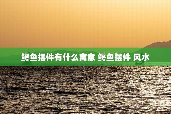 鳄鱼摆件有什么寓意 鳄鱼摆件 风水