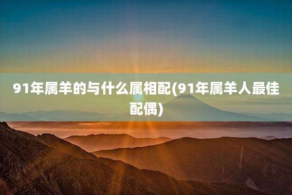 91年属羊的与什么属相配(91年属羊人最佳配偶)