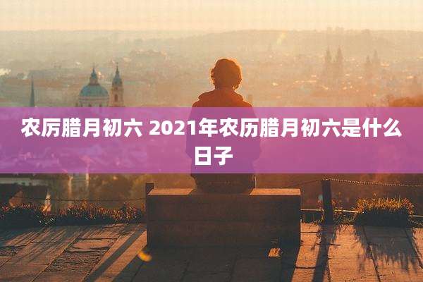 农厉腊月初六 2021年农历腊月初六是什么日子