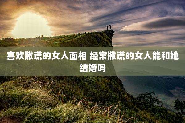 喜欢撒谎的女人面相 经常撒谎的女人能和她结婚吗