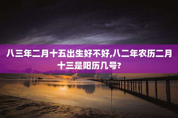 八三年二月十五出生好不好,八二年农历二月十三是阳历几号?