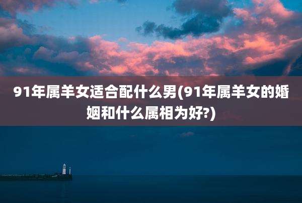 91年属羊女适合配什么男(91年属羊女的婚姻和什么属相为好?)