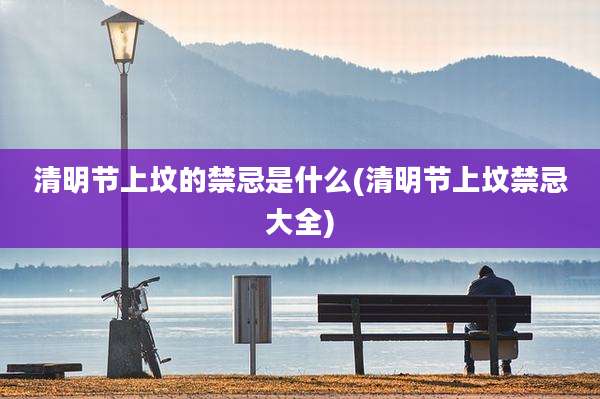 清明节上坟的禁忌是什么(清明节上坟禁忌大全)