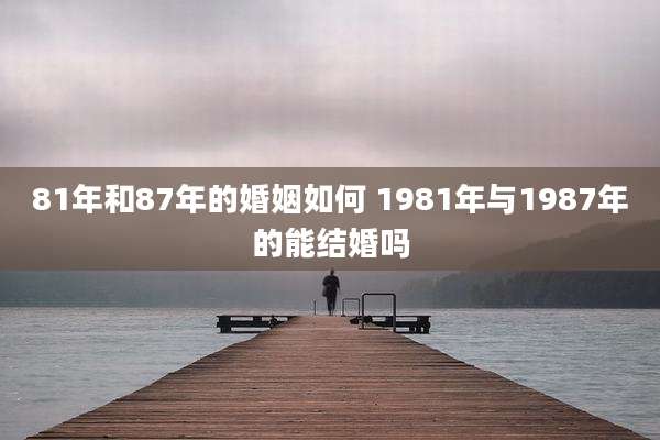 81年和87年的婚姻如何 1981年与1987年的能结婚吗
