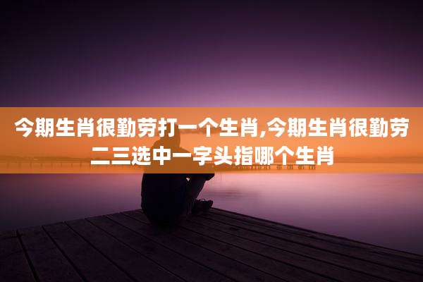 今期生肖很勤劳打一个生肖,今期生肖很勤劳二三选中一字头指哪个生肖