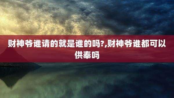 财神爷谁请的就是谁的吗?,财神爷谁都可以供奉吗