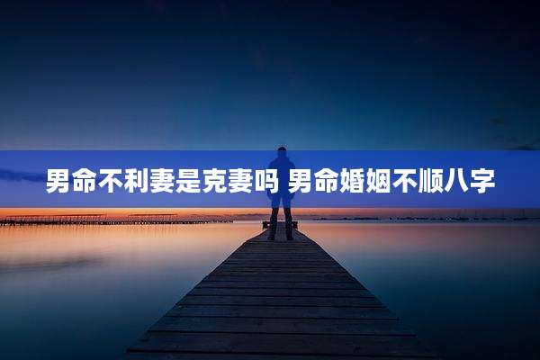 男命不利妻是克妻吗 男命婚姻不顺八字