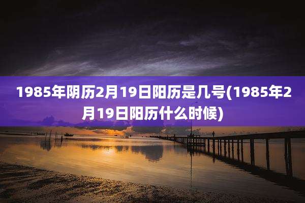 1985年阴历2月19日阳历是几号(1985年2月19日阳历什么时候)