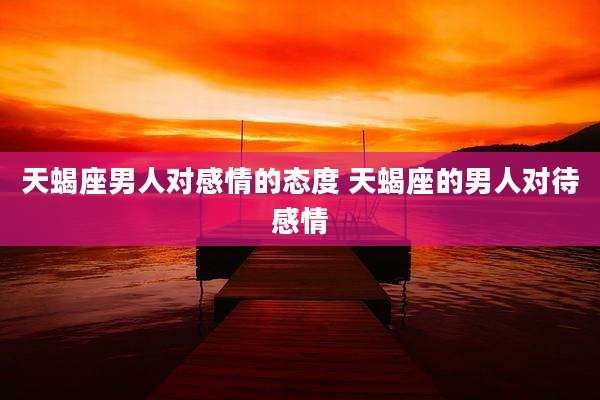 天蝎座男人对感情的态度 天蝎座的男人对待感情