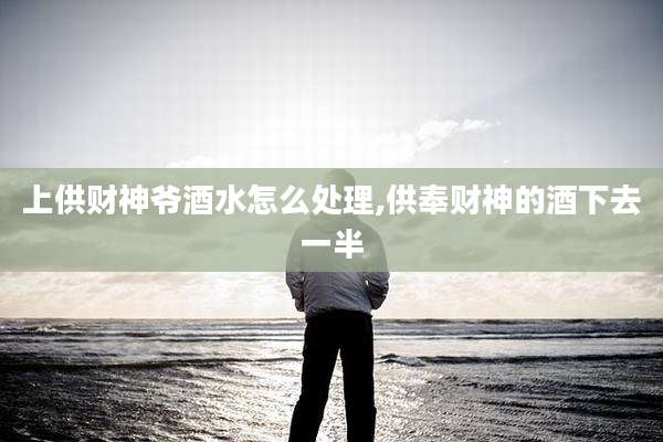 上供财神爷酒水怎么处理,供奉财神的酒下去一半