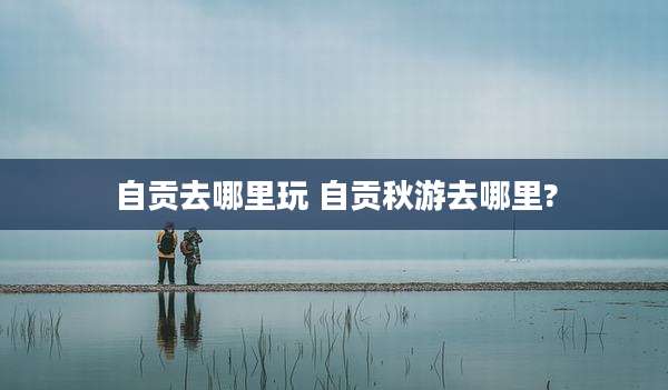 自贡去哪里玩 自贡秋游去哪里?