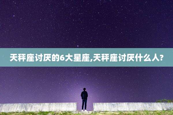 天秤座讨厌的6大星座,天秤座讨厌什么人?