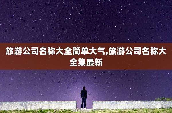 旅游公司名称大全简单大气,旅游公司名称大全集最新