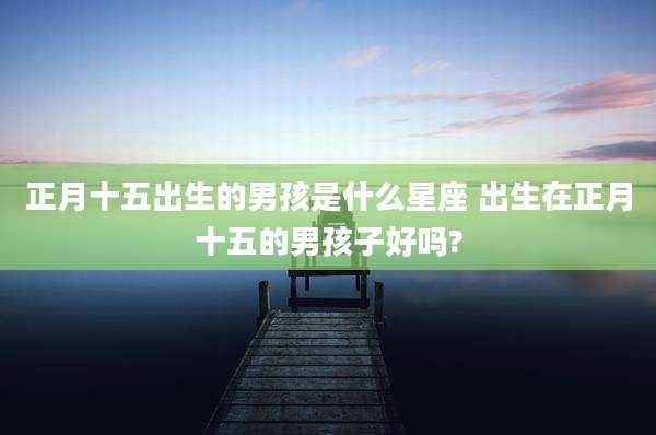 正月十五出生的男孩是什么星座 出生在正月十五的男孩子好吗?