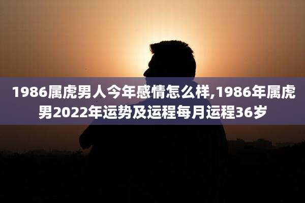 1986属虎男人今年感情怎么样,1986年属虎男2022年运势及运程每月运程36岁