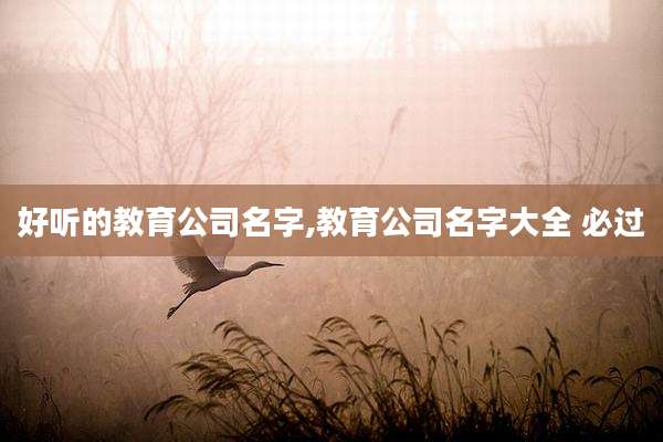 好听的教育公司名字,教育公司名字大全 必过