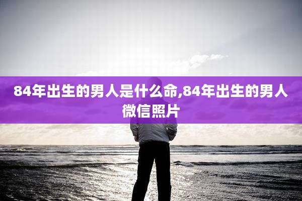 84年出生的男人是什么命,84年出生的男人微信照片