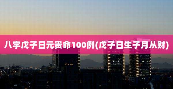 八字戊子日元贵命100例(戊子日生子月从财)