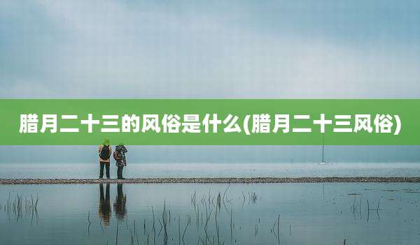 腊月二十三的风俗是什么(腊月二十三风俗)