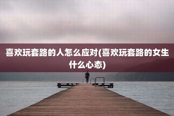 喜欢玩套路的人怎么应对(喜欢玩套路的女生什么心态)