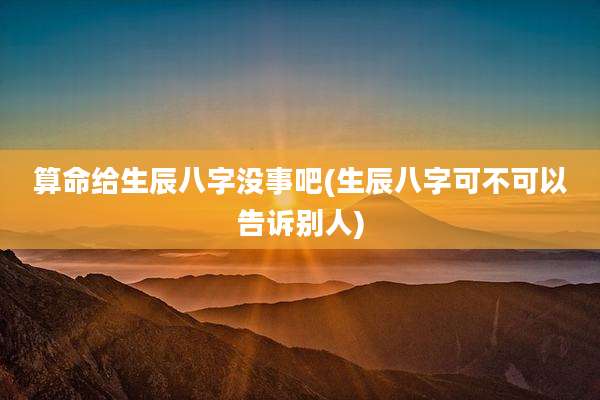 算命给生辰八字没事吧(生辰八字可不可以告诉别人)