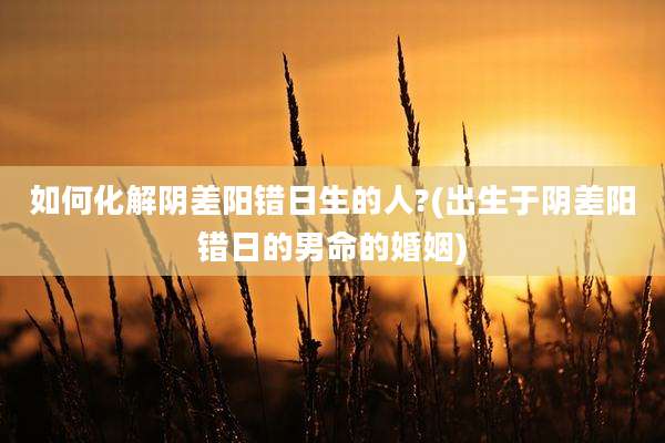如何化解阴差阳错日生的人?(出生于阴差阳错日的男命的婚姻)