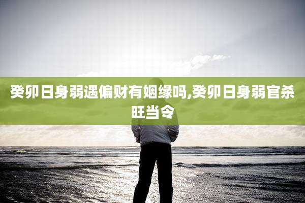 癸卯日身弱遇偏财有姻缘吗,癸卯日身弱官杀旺当令
