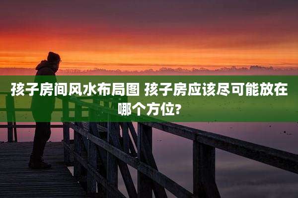 孩子房间风水布局图 孩子房应该尽可能放在哪个方位?