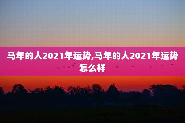 马年的人2021年运势,马年的人2021年运势怎么样