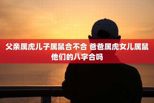父亲属虎儿子属鼠合不合 爸爸属虎女儿属鼠他们的八字合吗